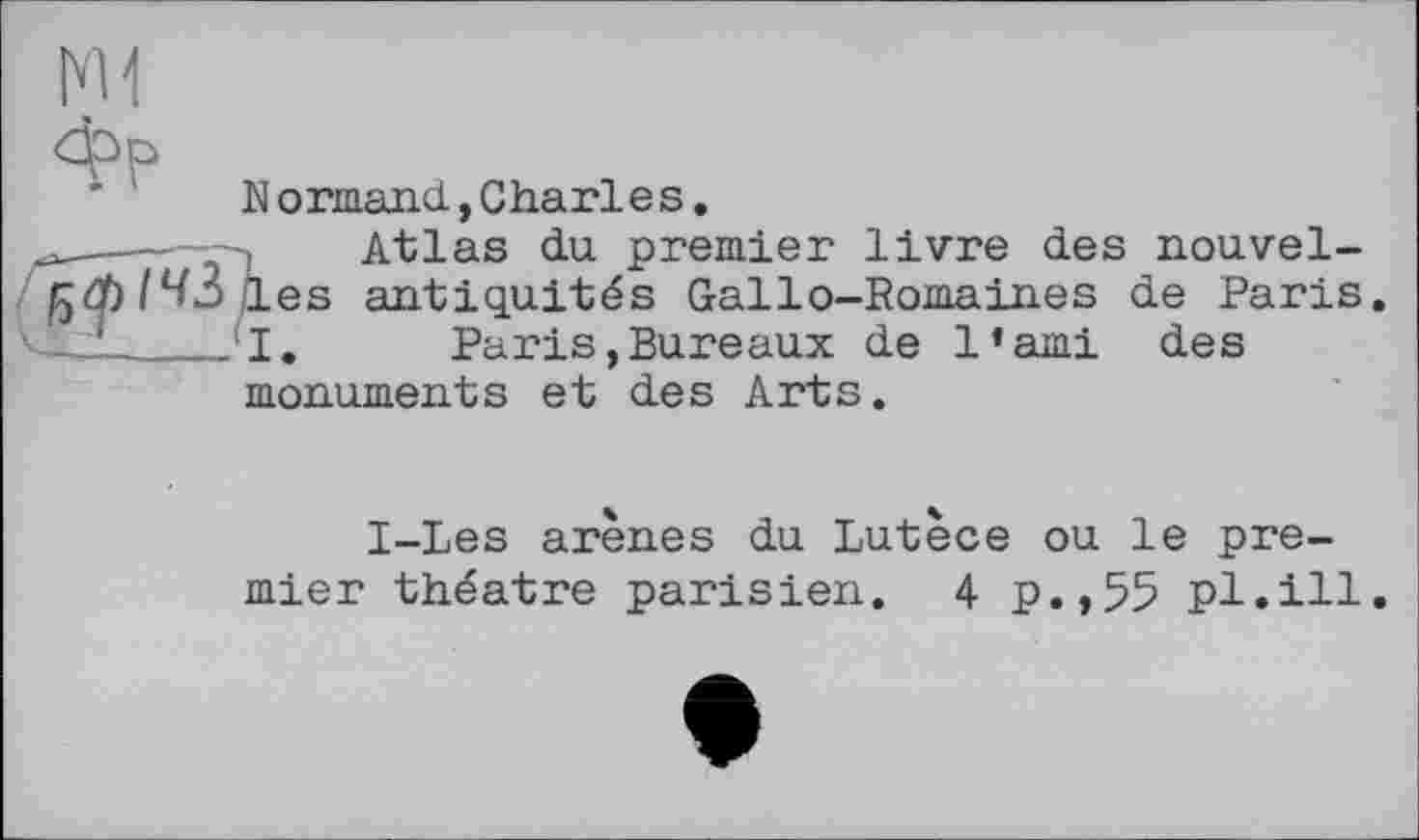 ﻿Normand., Charles,
---- Atlas du. premier livre des nouvel-І^фІЧЗ les antiquités Gallo-Romaines de Paris
V—1____’I, Paris,Bureaux de l’ami des
monuments et des Arts.
І-Les arènes du Lutèce ou le premier théâtre parisien. 4 p.,55 pl.ill.